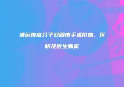 清远市高分子双眼皮手术价格、医院及医生解析