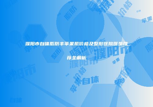 濮阳市自体脂肪丰苹果肌价格及整形医院医生推荐全解析