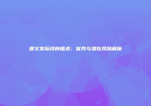 遵义发际线种植术：优势与潜在风险解析