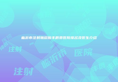临沂市注射玻尿酸丰唇贵医院排名及医生介绍
