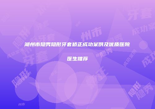 湖州市隐秀隐形牙套矫正成功案例及优质医院医生推荐