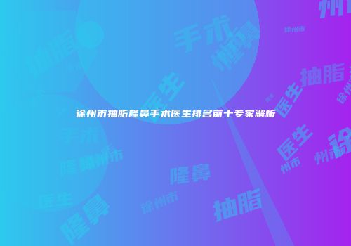 徐州市抽脂隆鼻手术医生排名前十专家解析