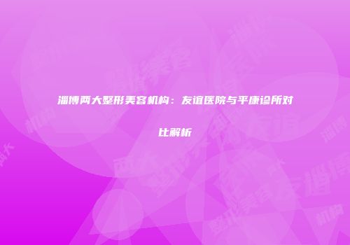 淄博两大整形美容机构：友谊医院与平康诊所对比解析