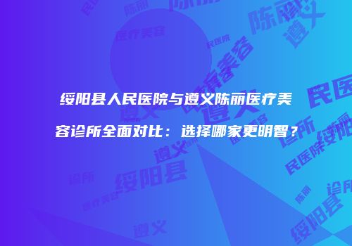 绥阳县人民医院与遵义陈丽医疗美容诊所全面对比：选择哪家更明智？