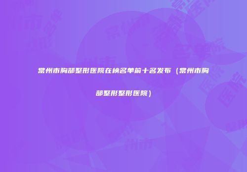 常州市胸部整形医院在榜名单前十名发布（常州市胸部整形整形医院）