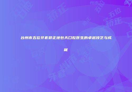 台州市五位牙套矫正地包天口腔医生的卓越技艺与成就