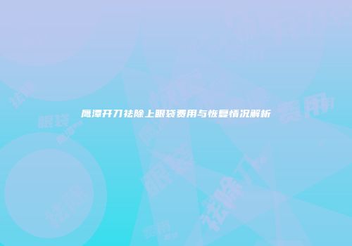 鹰潭开刀祛除上眼袋费用与恢复情况解析