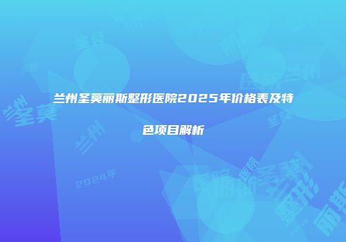 兰州圣莫丽斯整形医院2025年价格表及特色项目解析