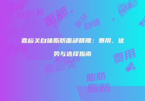 嘉峪关自体脂肪面部精雕：费用、优势与选择指南