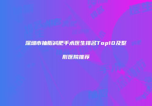 深圳市抽脂减肥手术医生排名Top10及整形医院推荐