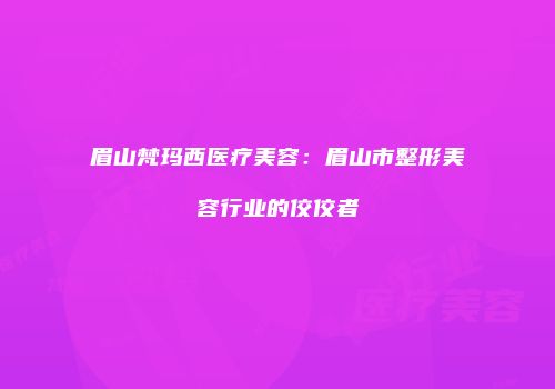 眉山梵玛西医疗美容：眉山市整形美容行业的佼佼者