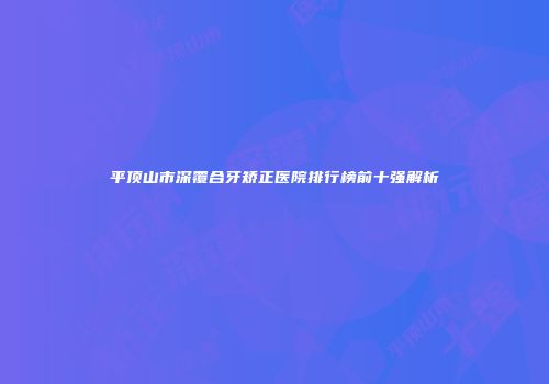 平顶山市深覆合牙矫正医院排行榜前十强解析