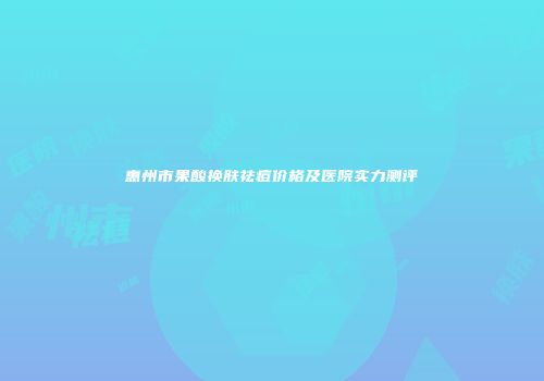 惠州市果酸换肤祛痘价格及医院实力测评
