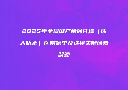 2025年全国国产金属托槽（成人矫正）医院榜单及选择关键因素解读