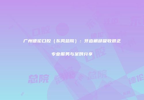 广州德伦口腔（东风总院）：牙齿根部吸收矫正专业服务与案例分享