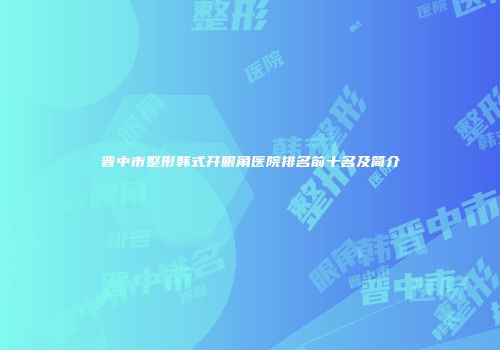晋中市整形韩式开眼角医院排名前十名及简介