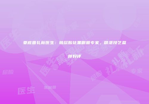 娄底鲁礼新医生：玻尿酸祛黑眼圈专家，精湛技艺赢得好评