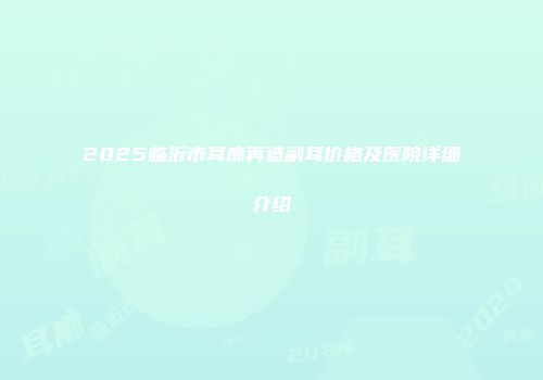 2025临沂市耳廓再造副耳价格及医院详细介绍
