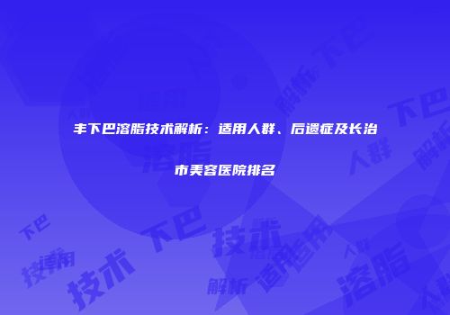 丰下巴溶脂技术解析：适用人群、后遗症及长治市美容医院排名