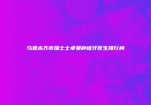 乌鲁木齐市瑞士士卓曼种植牙医生排行榜