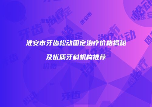 淮安市牙齿松动固定治疗价格揭秘及优质牙科机构推荐