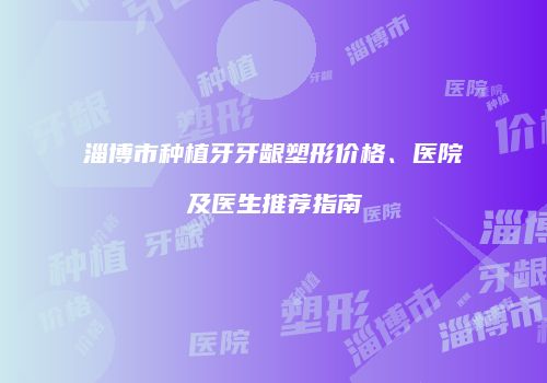 淄博市种植牙牙龈塑形价格、医院及医生推荐指南