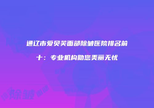 通辽市爱贝芙面部除皱医院排名前十：专业机构助您美丽无忧