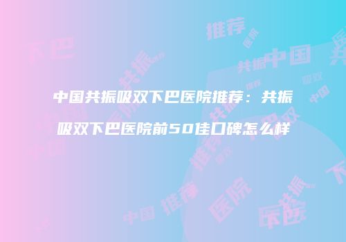 中国共振吸双下巴医院推荐：共振吸双下巴医院前50佳口碑怎么样