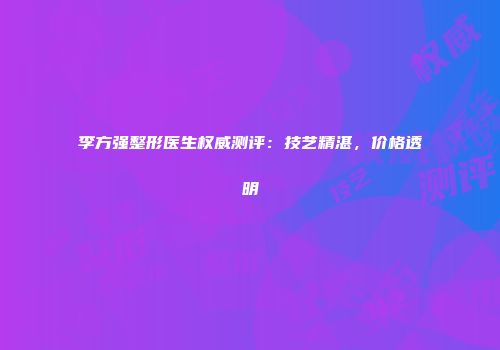 李方强整形医生权威测评：技艺精湛，价格透明