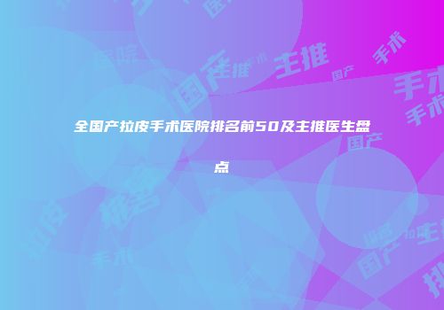 全国产拉皮手术医院排名前50及主推医生盘点