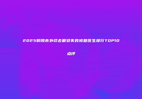 2025铜陵市外切去眼袋失败修复医生排行TOP10点评