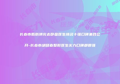 长春市脂肪填充去卧蚕医生排名十强口碑集合公开-长春市胡晓春整形医生实力口碑都很强