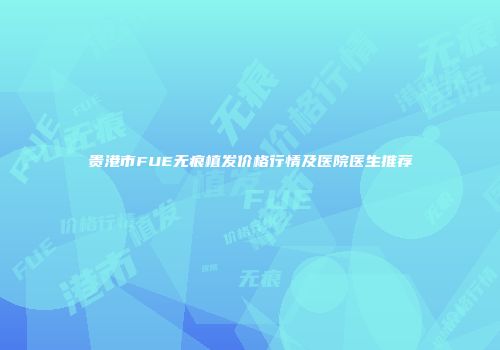 贵港市FUE无痕植发价格行情及医院医生推荐
