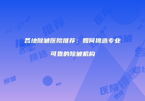 各地除皱医院推荐：如何挑选专业可靠的除皱机构