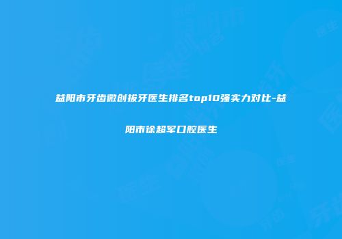 益阳市牙齿微创拔牙医生排名top10强实力对比-益阳市徐超军口腔医生