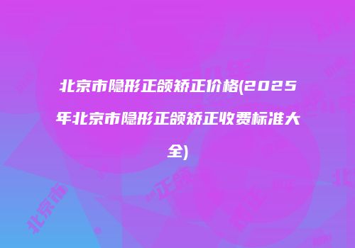 北京市隐形正颌矫正价格(2025年北京市隐形正颌矫正收费标准大全)