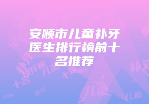 安顺市儿童补牙医生排行榜前十名推荐