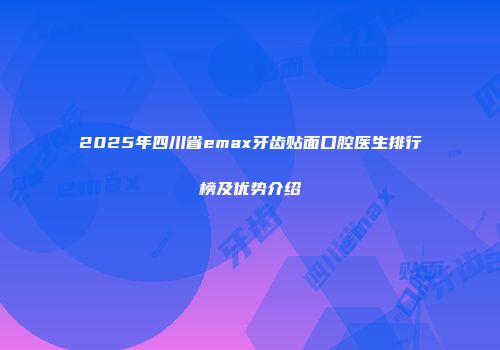 2025年四川省emax牙齿贴面口腔医生排行榜及优势介绍