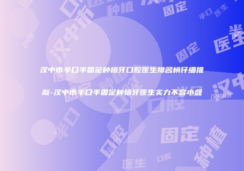 汉中市半口半固定种植牙口腔医生排名榜仔细推敲-汉中市半口半固定种植牙医生实力不容小觑