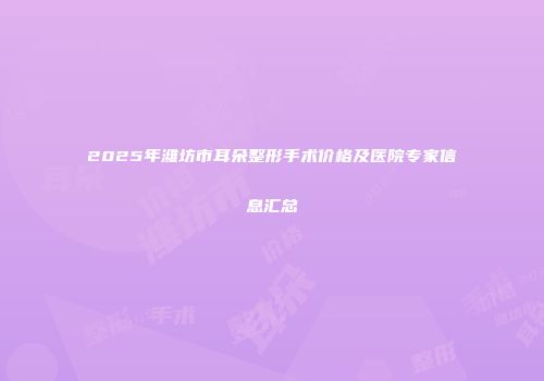 2025年潍坊市耳朵整形手术价格及医院专家信息汇总
