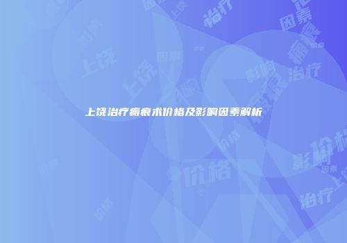 上饶治疗瘢痕术价格及影响因素解析