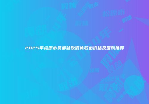 2025年松原市鼻部硅胶假体取出价格及医院推荐