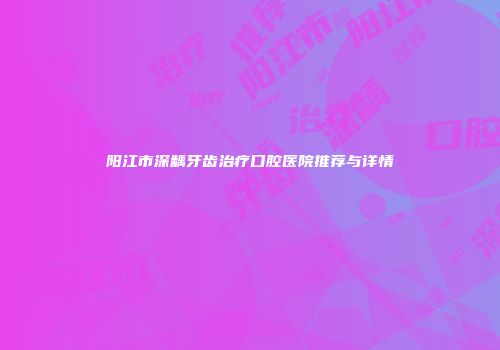 阳江市深龋牙齿治疗口腔医院推荐与详情