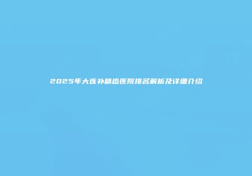 2025年大连补龋齿医院排名解析及详细介绍