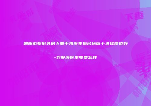 朝阳市整形乳房下垂手术医生排名榜前十选择哪位好-刘静涛医生收费怎样