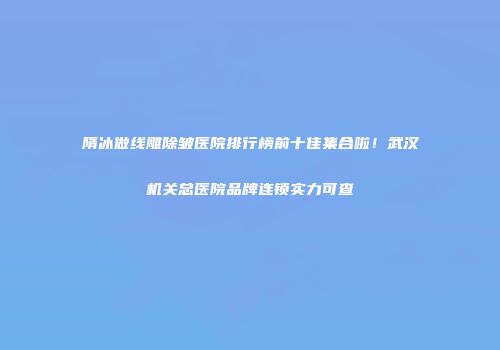 隋冰做线雕除皱医院排行榜前十佳集合啦！武汉机关总医院品牌连锁实力可查