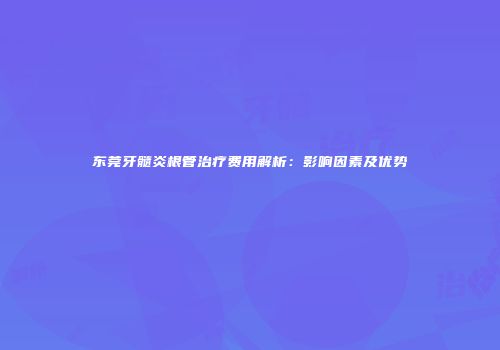 东莞牙髓炎根管治疗费用解析：影响因素及优势