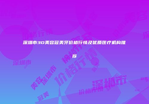 深圳市3D美容冠美牙价格行情及优质医疗机构推荐