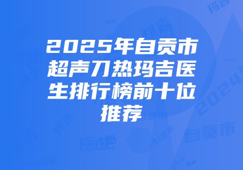 2025年自贡市超声刀热玛吉医生排行榜前十位推荐
