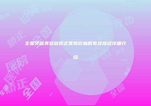 全国牙齿美容冠矫正医院价格概览及排名详细介绍